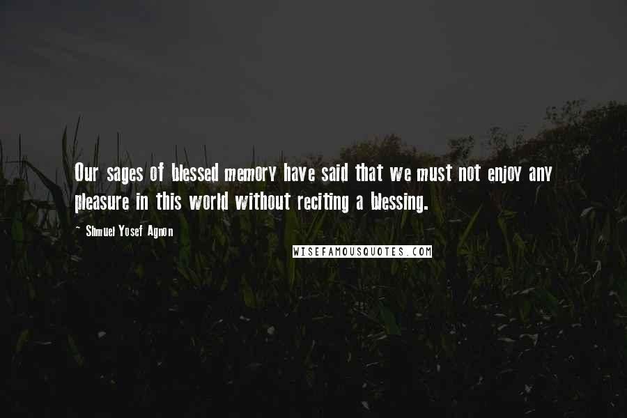 Shmuel Yosef Agnon Quotes: Our sages of blessed memory have said that we must not enjoy any pleasure in this world without reciting a blessing.