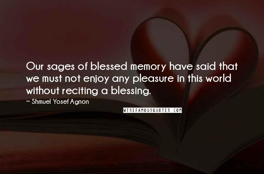 Shmuel Yosef Agnon Quotes: Our sages of blessed memory have said that we must not enjoy any pleasure in this world without reciting a blessing.