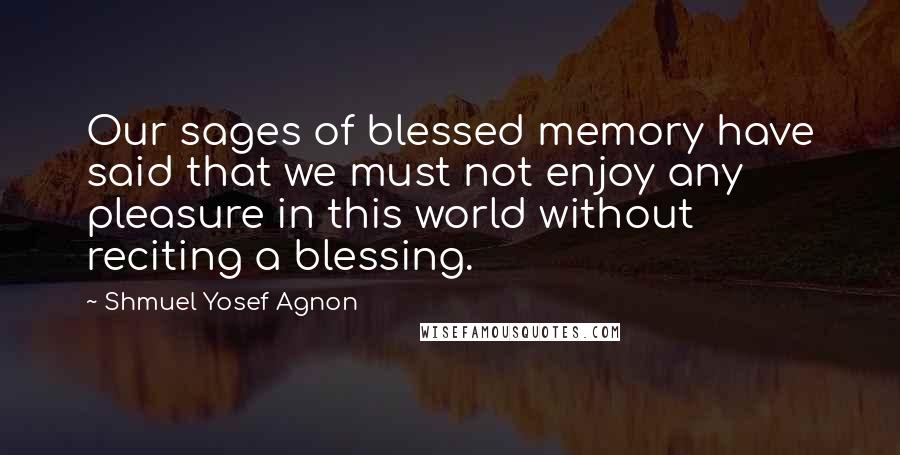 Shmuel Yosef Agnon Quotes: Our sages of blessed memory have said that we must not enjoy any pleasure in this world without reciting a blessing.