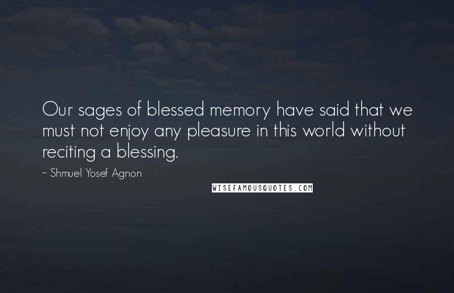 Shmuel Yosef Agnon Quotes: Our sages of blessed memory have said that we must not enjoy any pleasure in this world without reciting a blessing.