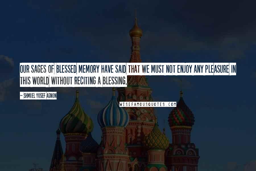 Shmuel Yosef Agnon Quotes: Our sages of blessed memory have said that we must not enjoy any pleasure in this world without reciting a blessing.