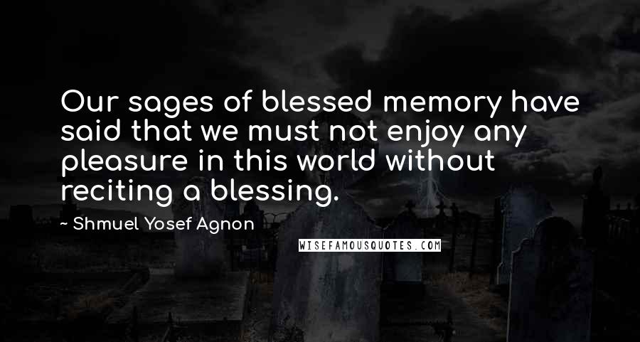 Shmuel Yosef Agnon Quotes: Our sages of blessed memory have said that we must not enjoy any pleasure in this world without reciting a blessing.
