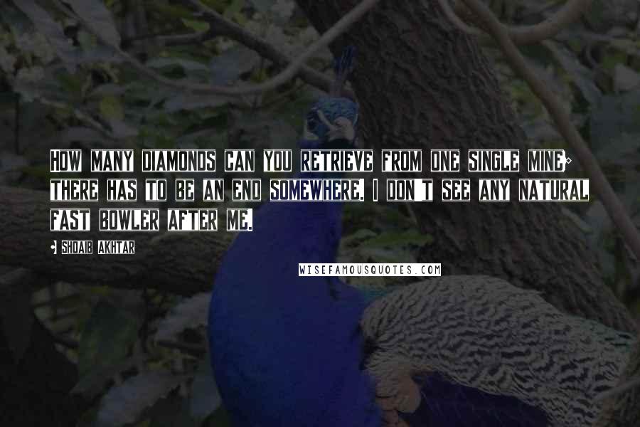 Shoaib Akhtar Quotes: How many diamonds can you retrieve from one single mine; there has to be an end somewhere. I don't see any natural fast bowler after me.