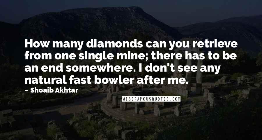 Shoaib Akhtar Quotes: How many diamonds can you retrieve from one single mine; there has to be an end somewhere. I don't see any natural fast bowler after me.