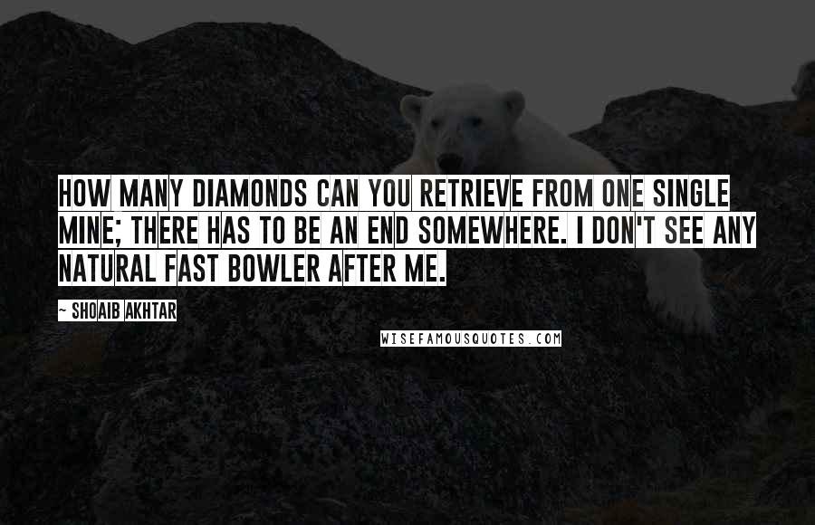 Shoaib Akhtar Quotes: How many diamonds can you retrieve from one single mine; there has to be an end somewhere. I don't see any natural fast bowler after me.