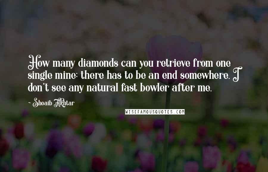 Shoaib Akhtar Quotes: How many diamonds can you retrieve from one single mine; there has to be an end somewhere. I don't see any natural fast bowler after me.