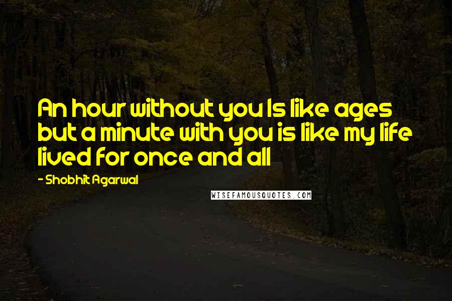 Shobhit Agarwal Quotes: An hour without you Is like ages but a minute with you is like my life lived for once and all