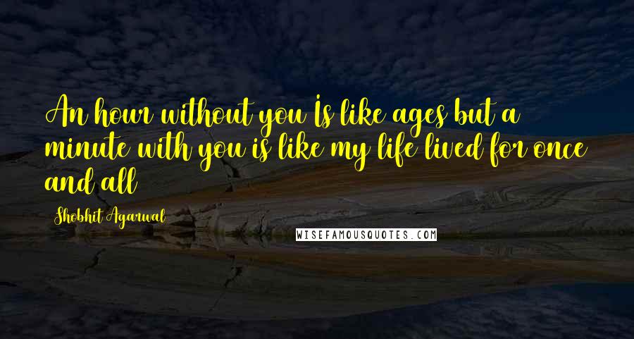 Shobhit Agarwal Quotes: An hour without you Is like ages but a minute with you is like my life lived for once and all