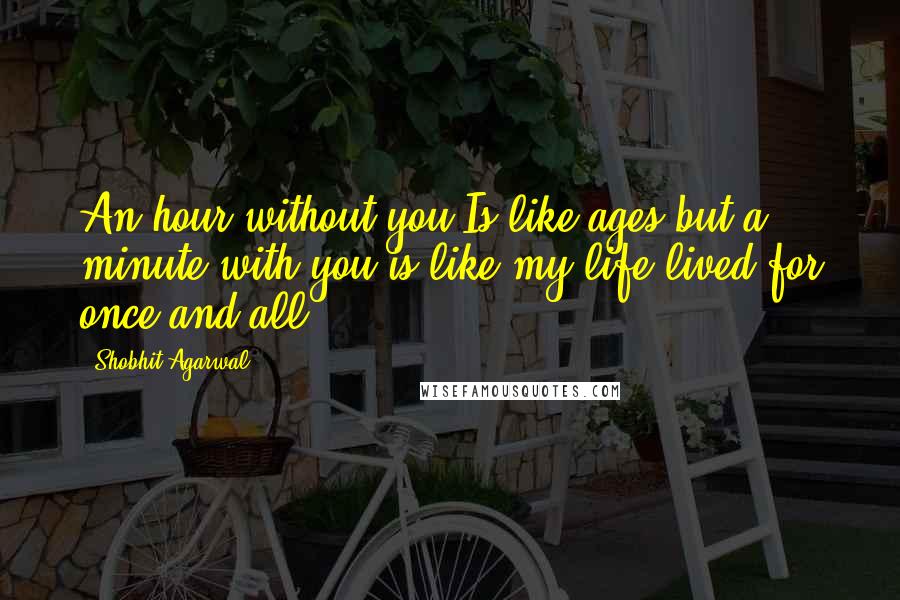 Shobhit Agarwal Quotes: An hour without you Is like ages but a minute with you is like my life lived for once and all