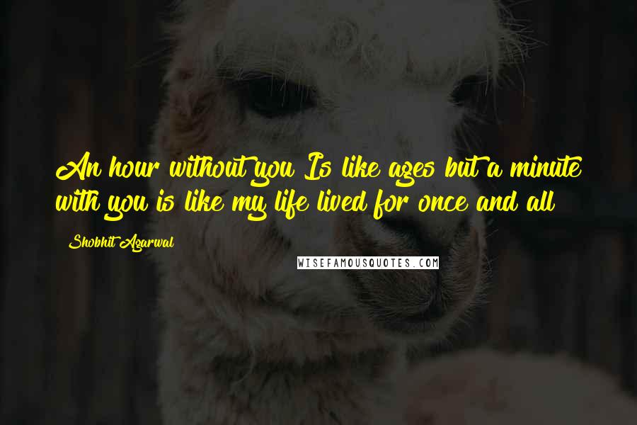 Shobhit Agarwal Quotes: An hour without you Is like ages but a minute with you is like my life lived for once and all