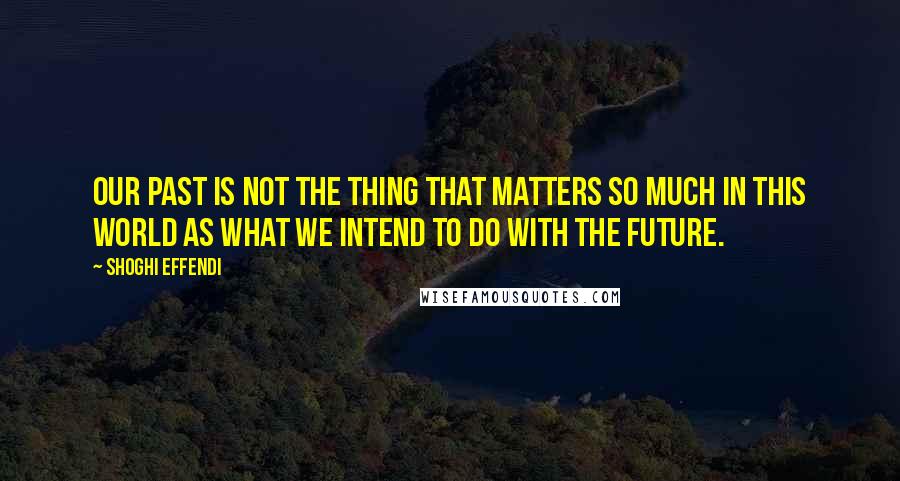 Shoghi Effendi Quotes: Our past is not the thing that matters so much in this world as what we intend to do with the future.