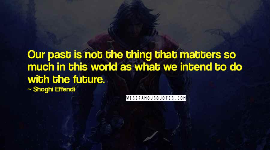 Shoghi Effendi Quotes: Our past is not the thing that matters so much in this world as what we intend to do with the future.