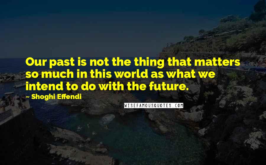 Shoghi Effendi Quotes: Our past is not the thing that matters so much in this world as what we intend to do with the future.