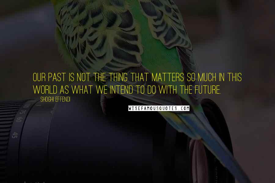 Shoghi Effendi Quotes: Our past is not the thing that matters so much in this world as what we intend to do with the future.