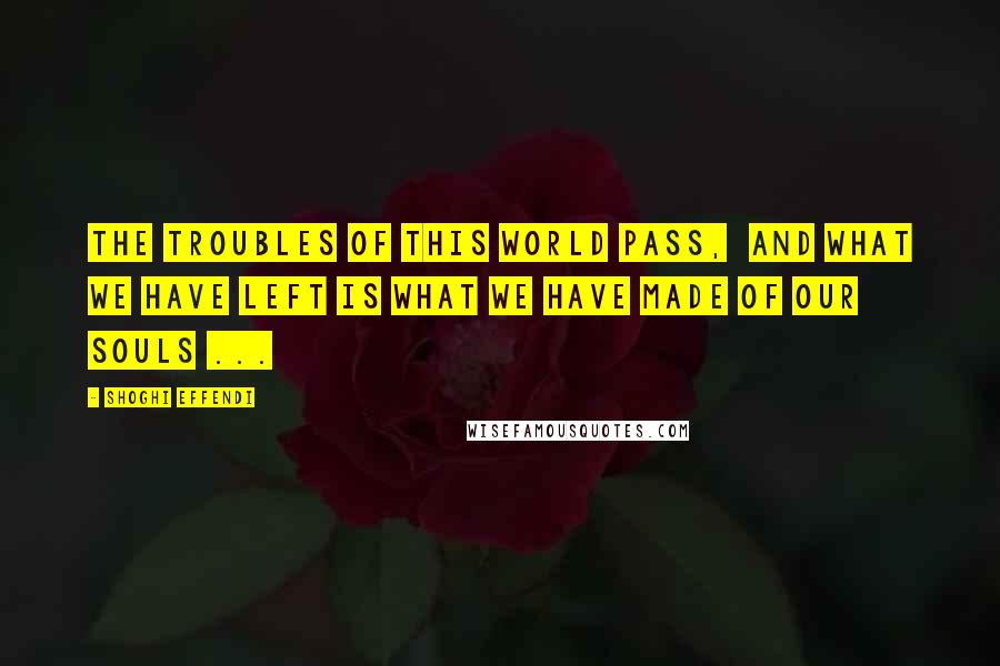 Shoghi Effendi Quotes: The troubles of this world pass,  and what we have left is what we have made of our souls ...