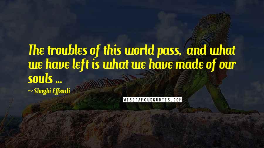 Shoghi Effendi Quotes: The troubles of this world pass,  and what we have left is what we have made of our souls ...