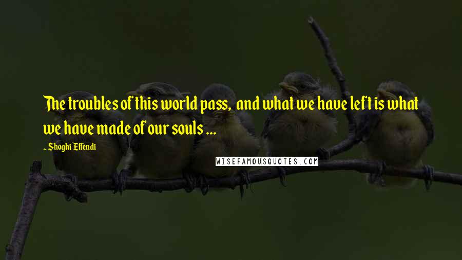 Shoghi Effendi Quotes: The troubles of this world pass,  and what we have left is what we have made of our souls ...