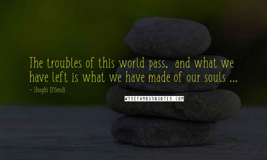 Shoghi Effendi Quotes: The troubles of this world pass,  and what we have left is what we have made of our souls ...