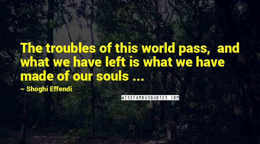 Shoghi Effendi Quotes: The troubles of this world pass,  and what we have left is what we have made of our souls ...