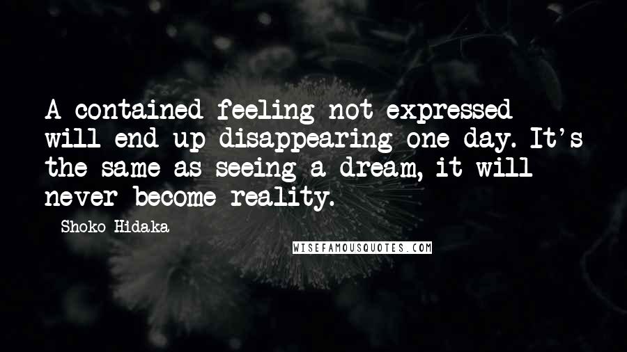 Shoko Hidaka Quotes: A contained feeling not expressed will end up disappearing one day. It's the same as seeing a dream, it will never become reality.