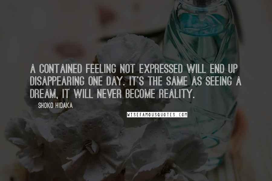 Shoko Hidaka Quotes: A contained feeling not expressed will end up disappearing one day. It's the same as seeing a dream, it will never become reality.