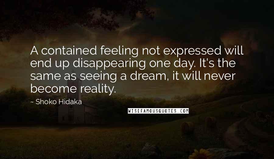 Shoko Hidaka Quotes: A contained feeling not expressed will end up disappearing one day. It's the same as seeing a dream, it will never become reality.