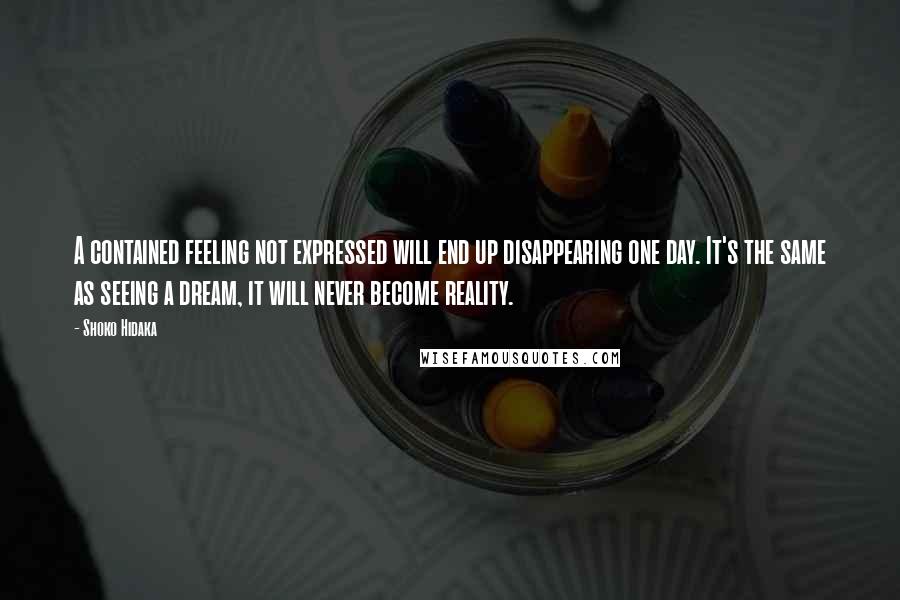 Shoko Hidaka Quotes: A contained feeling not expressed will end up disappearing one day. It's the same as seeing a dream, it will never become reality.