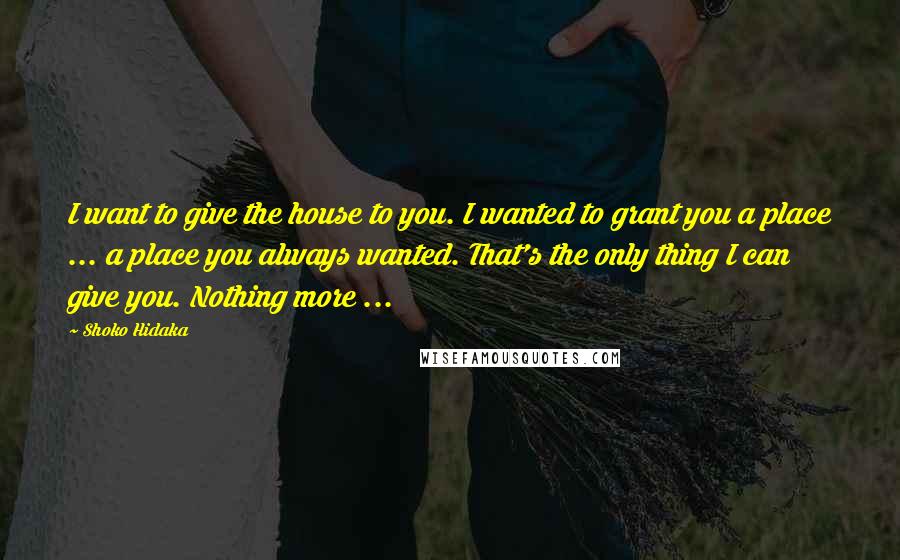 Shoko Hidaka Quotes: I want to give the house to you. I wanted to grant you a place ... a place you always wanted. That's the only thing I can give you. Nothing more ...