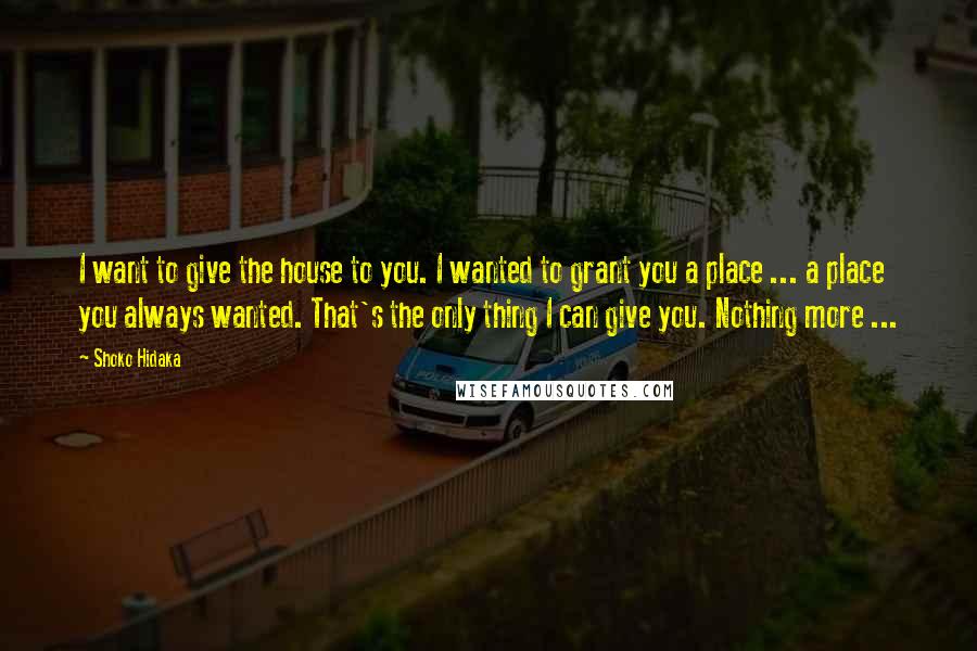 Shoko Hidaka Quotes: I want to give the house to you. I wanted to grant you a place ... a place you always wanted. That's the only thing I can give you. Nothing more ...