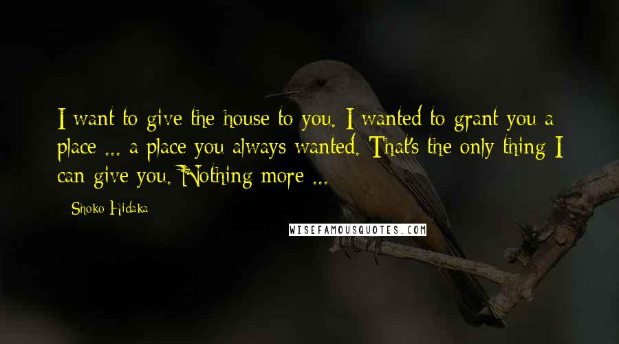 Shoko Hidaka Quotes: I want to give the house to you. I wanted to grant you a place ... a place you always wanted. That's the only thing I can give you. Nothing more ...