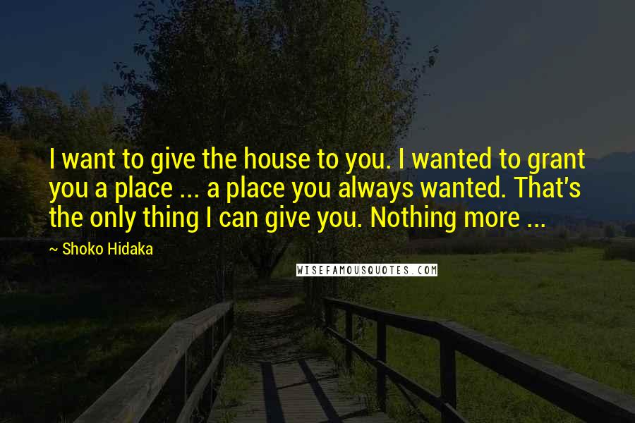 Shoko Hidaka Quotes: I want to give the house to you. I wanted to grant you a place ... a place you always wanted. That's the only thing I can give you. Nothing more ...