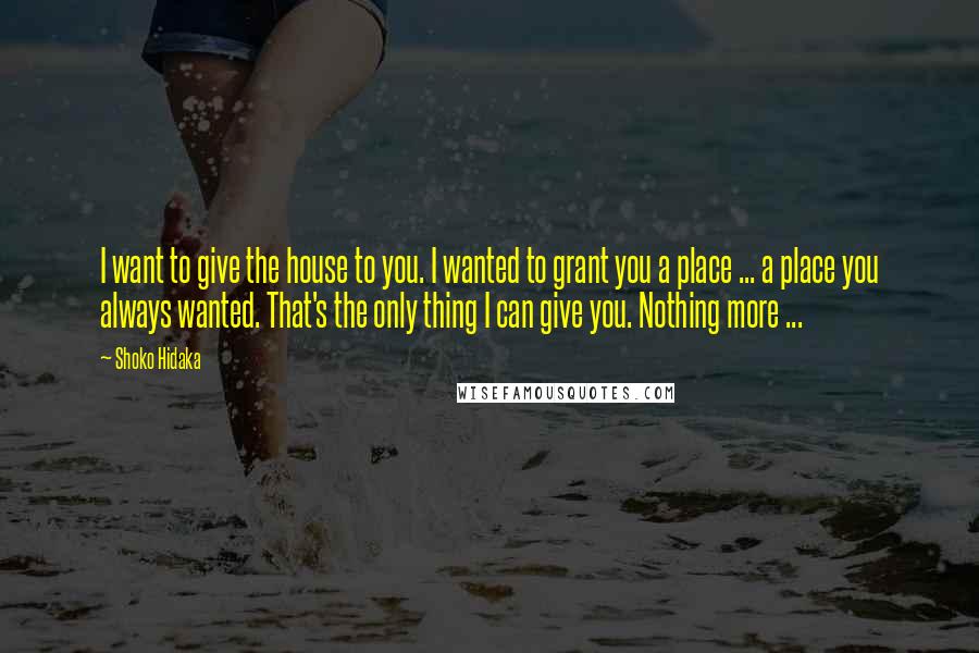 Shoko Hidaka Quotes: I want to give the house to you. I wanted to grant you a place ... a place you always wanted. That's the only thing I can give you. Nothing more ...