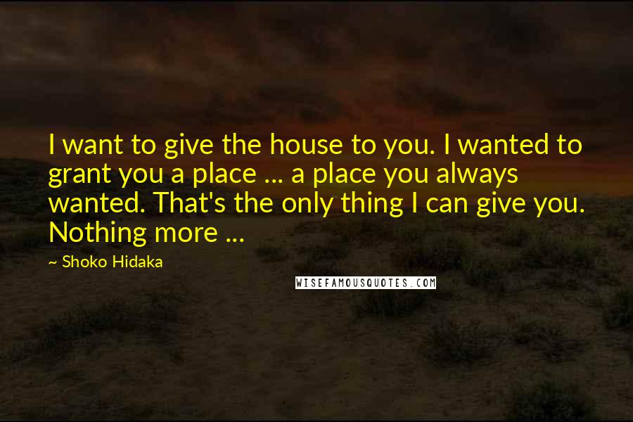 Shoko Hidaka Quotes: I want to give the house to you. I wanted to grant you a place ... a place you always wanted. That's the only thing I can give you. Nothing more ...