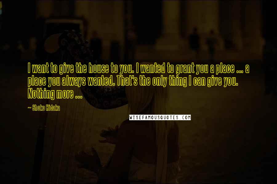 Shoko Hidaka Quotes: I want to give the house to you. I wanted to grant you a place ... a place you always wanted. That's the only thing I can give you. Nothing more ...