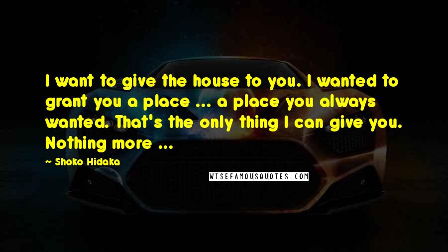 Shoko Hidaka Quotes: I want to give the house to you. I wanted to grant you a place ... a place you always wanted. That's the only thing I can give you. Nothing more ...