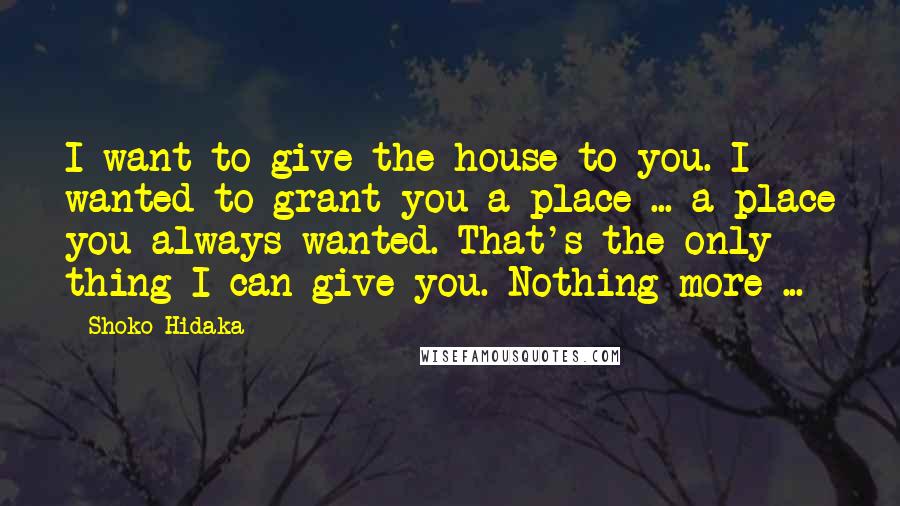 Shoko Hidaka Quotes: I want to give the house to you. I wanted to grant you a place ... a place you always wanted. That's the only thing I can give you. Nothing more ...
