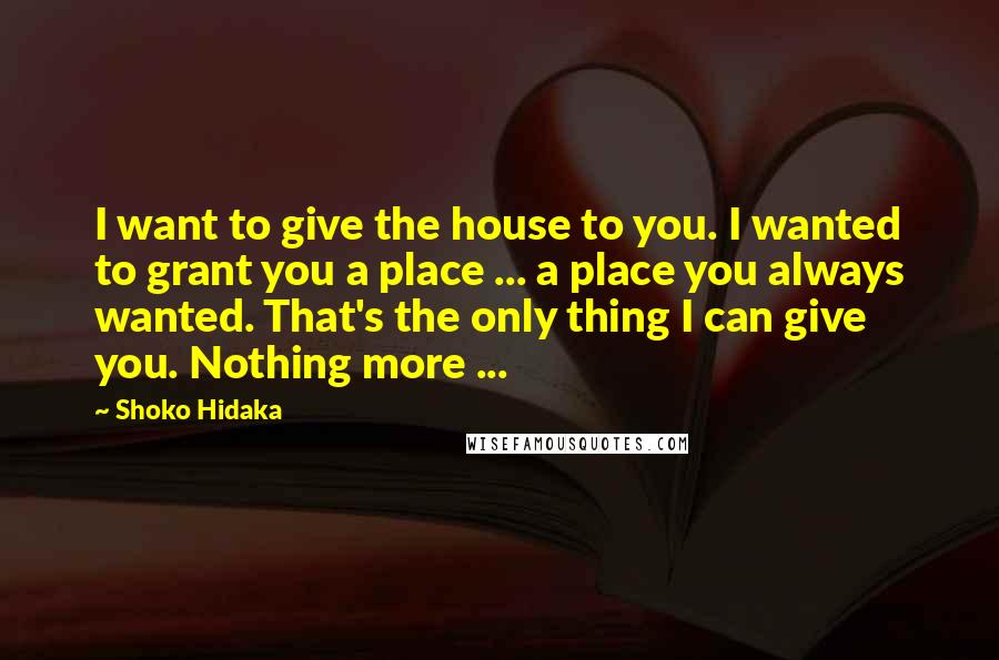 Shoko Hidaka Quotes: I want to give the house to you. I wanted to grant you a place ... a place you always wanted. That's the only thing I can give you. Nothing more ...