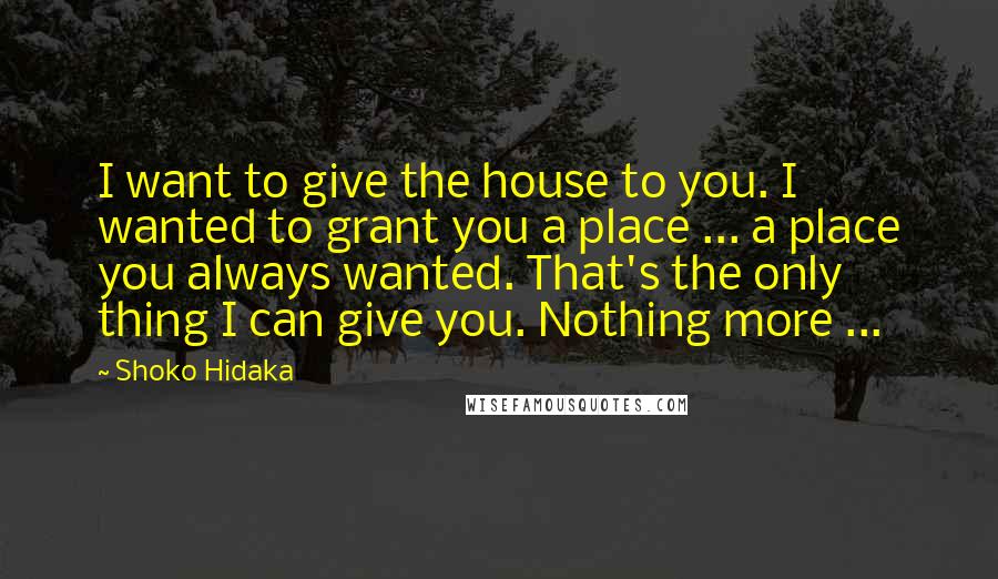 Shoko Hidaka Quotes: I want to give the house to you. I wanted to grant you a place ... a place you always wanted. That's the only thing I can give you. Nothing more ...