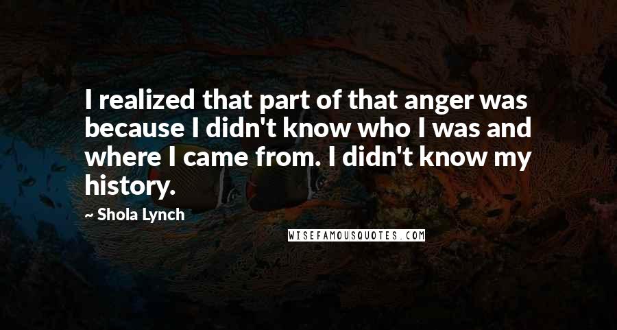 Shola Lynch Quotes: I realized that part of that anger was because I didn't know who I was and where I came from. I didn't know my history.