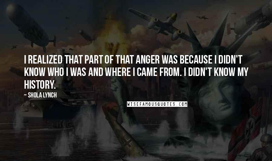 Shola Lynch Quotes: I realized that part of that anger was because I didn't know who I was and where I came from. I didn't know my history.