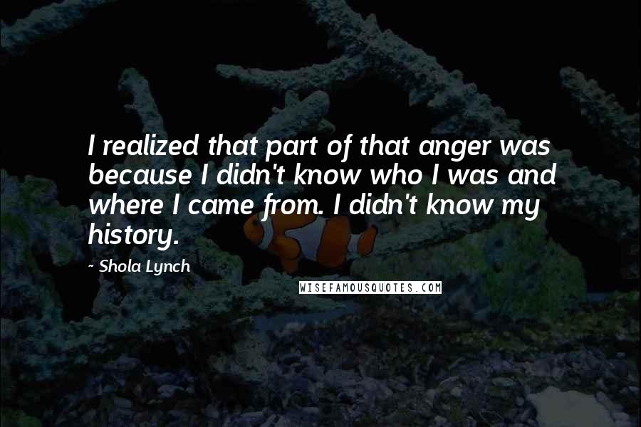 Shola Lynch Quotes: I realized that part of that anger was because I didn't know who I was and where I came from. I didn't know my history.