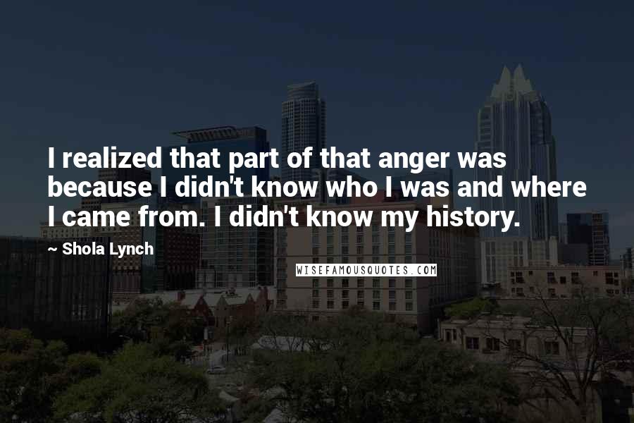 Shola Lynch Quotes: I realized that part of that anger was because I didn't know who I was and where I came from. I didn't know my history.