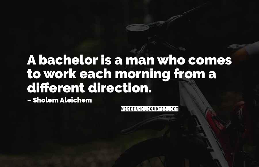 Sholem Aleichem Quotes: A bachelor is a man who comes to work each morning from a different direction.