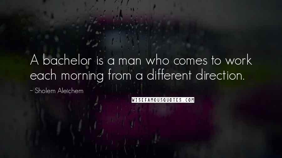 Sholem Aleichem Quotes: A bachelor is a man who comes to work each morning from a different direction.