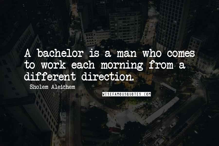 Sholem Aleichem Quotes: A bachelor is a man who comes to work each morning from a different direction.