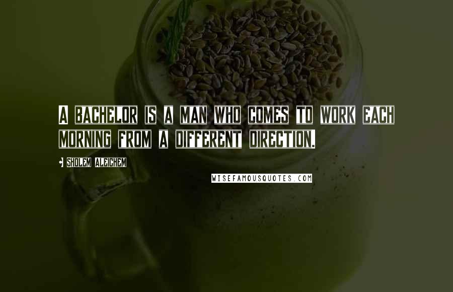 Sholem Aleichem Quotes: A bachelor is a man who comes to work each morning from a different direction.