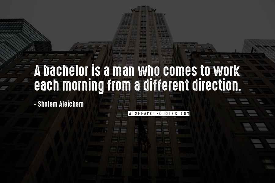 Sholem Aleichem Quotes: A bachelor is a man who comes to work each morning from a different direction.