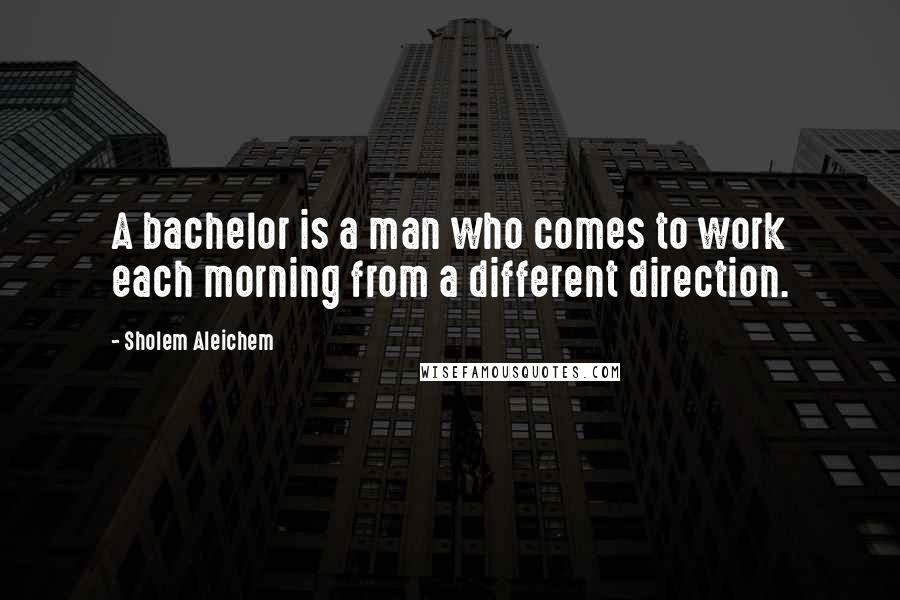 Sholem Aleichem Quotes: A bachelor is a man who comes to work each morning from a different direction.