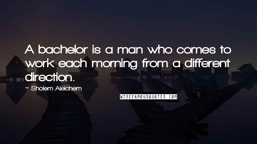 Sholem Aleichem Quotes: A bachelor is a man who comes to work each morning from a different direction.