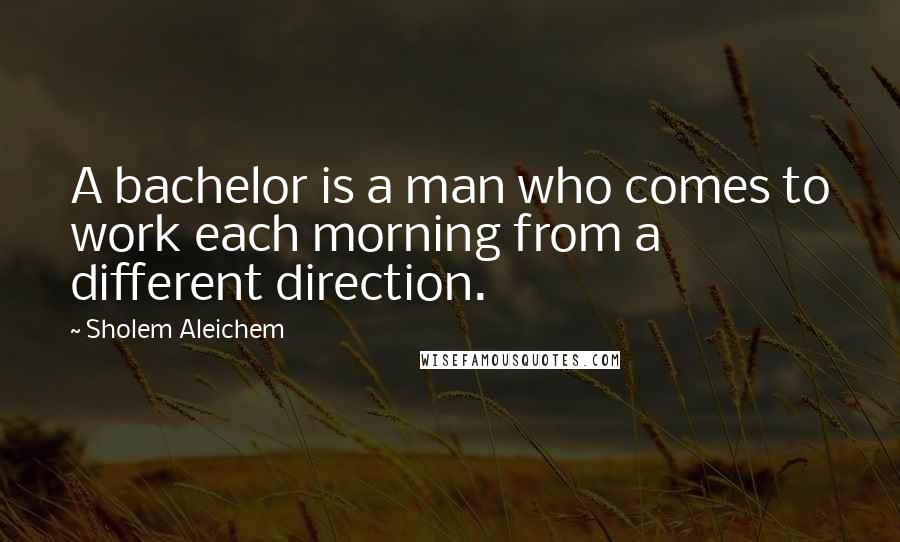 Sholem Aleichem Quotes: A bachelor is a man who comes to work each morning from a different direction.